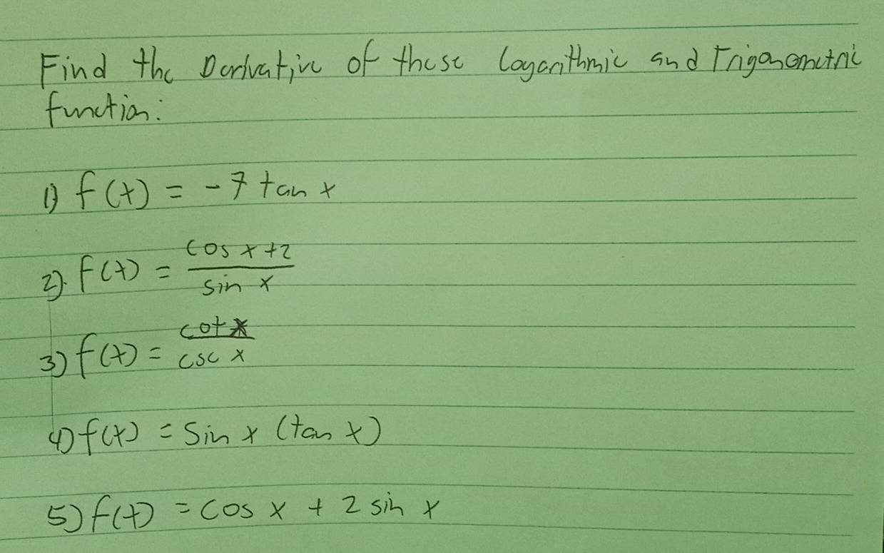 Find the Darivativc of these loyanthmic and Frigonanctnic 
function:
f(x)=-7tan x
2 f(x)= (cos x+2)/sin x 
3) f(x)= cot x/csc x 
4D f(x)=sin x(tan x)
5) f(x)=cos x+2sin x