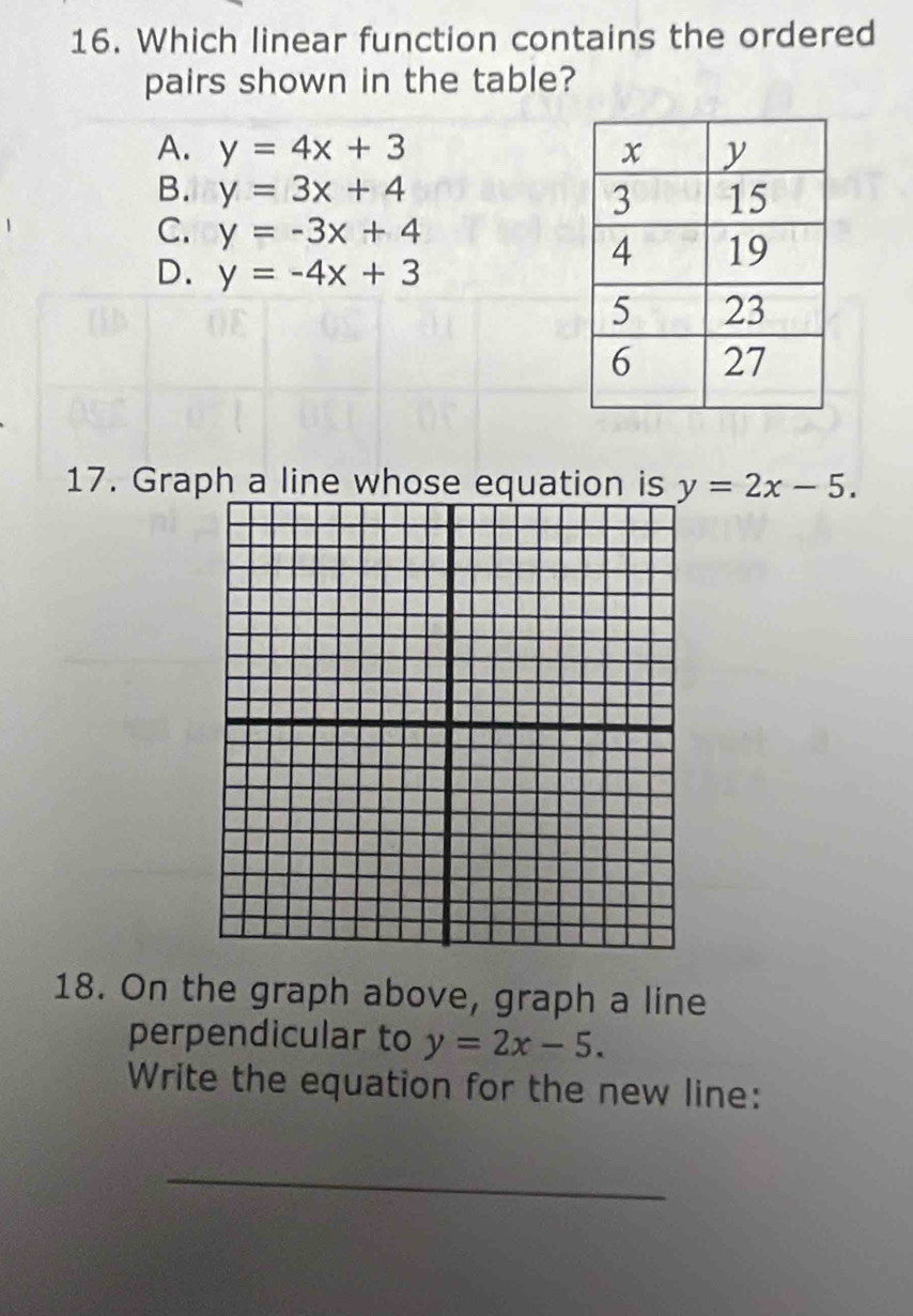 Which linear function contains the ordered
pairs shown in the table?
A. y=4x+3
B. y=3x+4
C. y=-3x+4
D. y=-4x+3
17. Graph a line whose equation is y=2x-5. 
18. On the graph above, graph a line
perpendicular to y=2x-5. 
Write the equation for the new line:
_