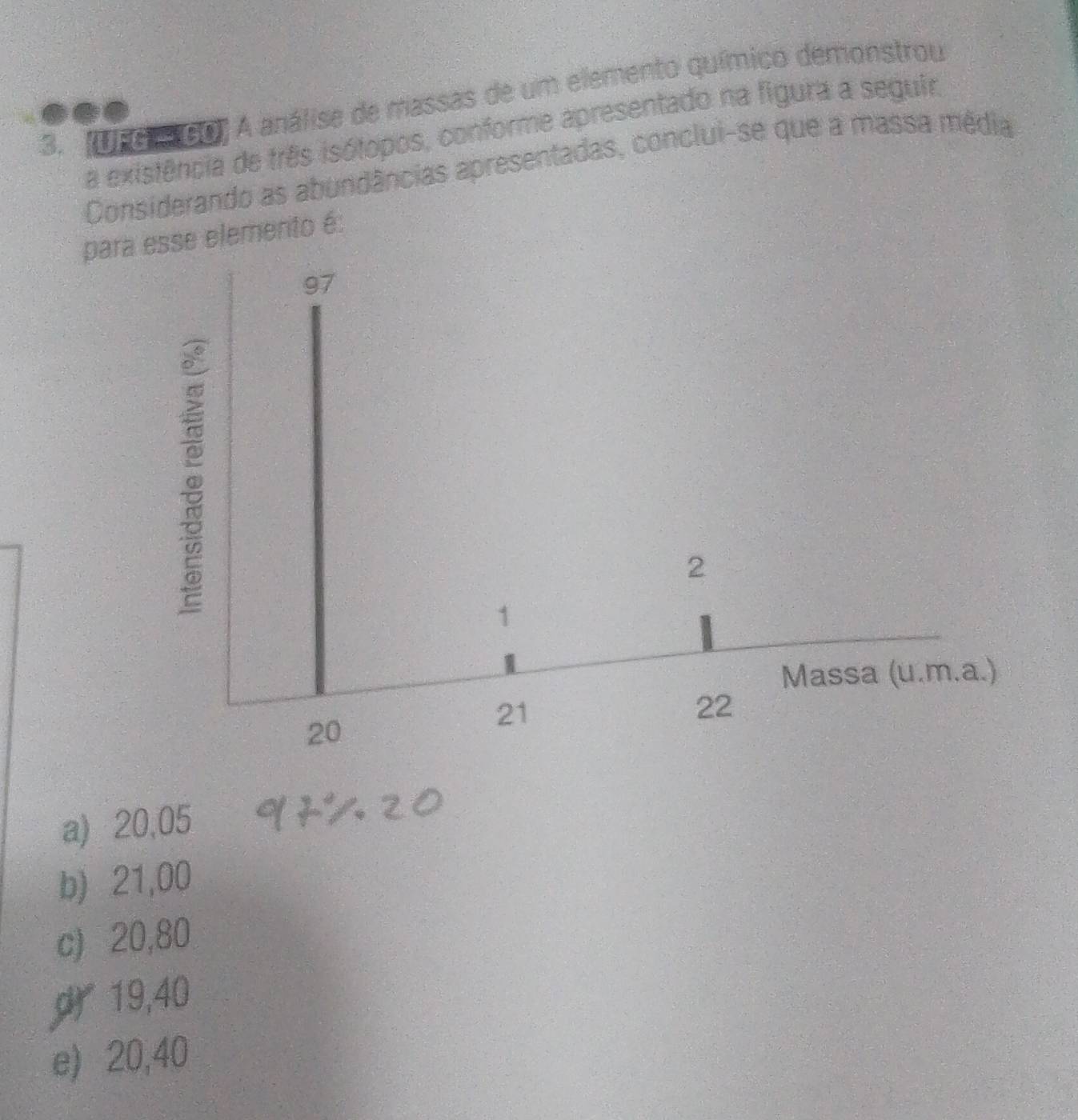 Unord0) A análise de massas de um elemento químico demonstrou
a existência de três isótopos, conforme apresentado na figura a seguir.
Considerando as abundâncias apresentadas, conclui-se que a massa média
para esse elemento é:
a) 20,05
b) 21,00
c) 20,80
19,40
e) 20,40