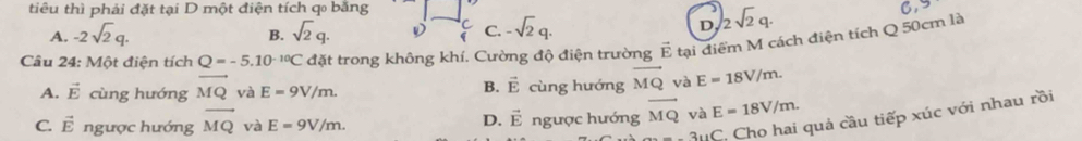 tiêu thì phải đặt tại D một điện tích qo bằng
A. -2sqrt(2)q. sqrt(2)q. D C C. -sqrt(2)q. D, 2sqrt(2)q. 
B.
Câu 24: Một điện tích Q=-5.10^(-10)C đặt trong không khí. Cường độ điện trường E tại điểm M cách điện tích Q 50cm là
A. vector E cùng hướng vector MQ yà E=9V/m. cùng hướng vector MQ và E=18V/m. 
B. vector E
C. vector E ngược hướng vector MQ và E=9V/m. ngược hướng vector MQ và E=18V/m. 
3uC. Cho hai quả cầu tiếp xúc với nhau rồi
D. vector E