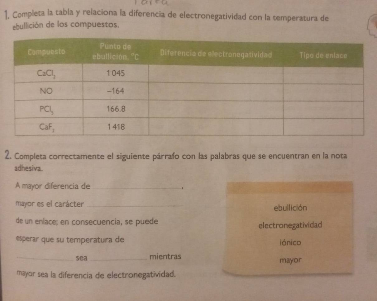 Completa la tabla y relaciona la diferencia de electronegatividad con la temperatura de
ebullición de los compuestos.
2. Completa correctamente el siguiente párrafo con las palabras que se encuentran en la nota
adhesiva.
A mayor diferencia de_
mayor es el carácter_
ebullición
de un enlace; en consecuencia, se puede
electronegatividad
esperar que su temperatura de iónico
_sea_ mientras
mayor
mayor sea la diferencia de electronegatividad.