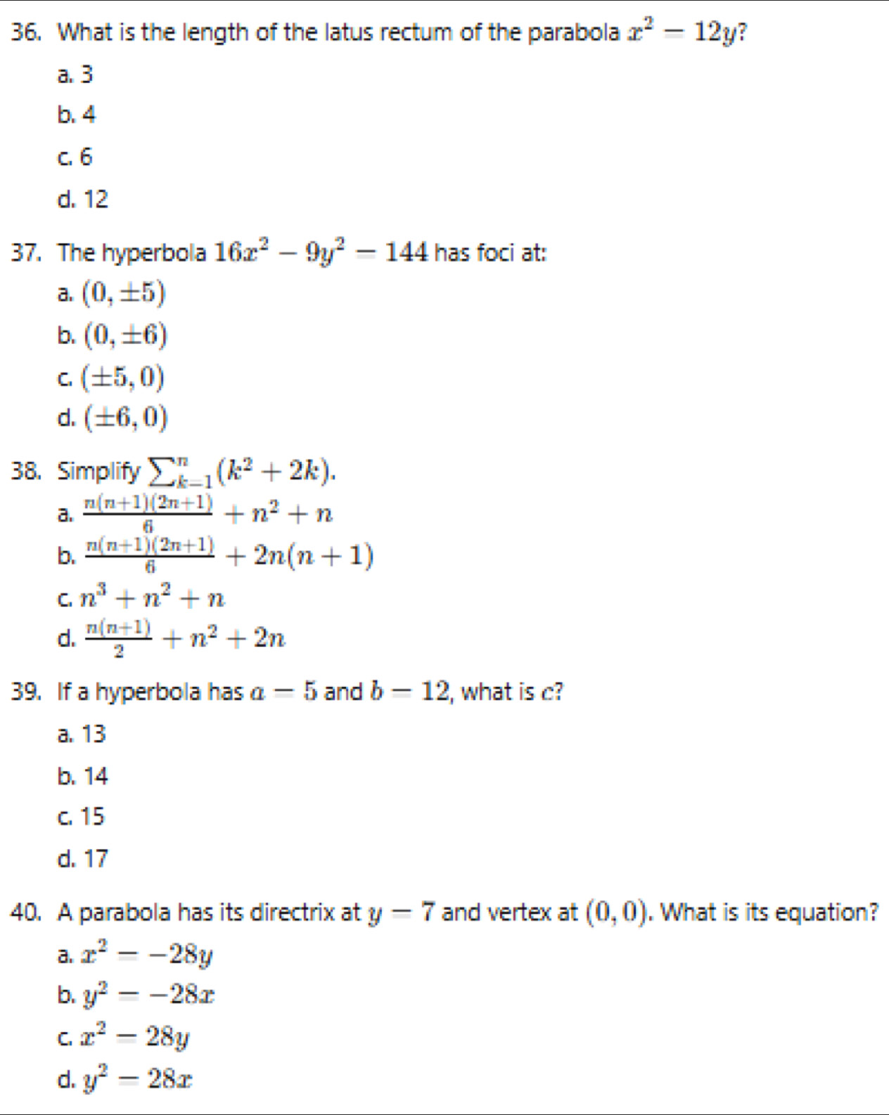 What is the length of the latus rectum of the parabola x^2-12y ?
a. 3
b. 4
C. 6
d. 12
37. The hyperbola 16x^2-9y^2-144 has foci at:
a. (0,± 5)
b. (0,± 6)
C. (± 5,0)
d. (± 6,0)
38. Simplify sumlimits _(k=1)^n(k^2+2k).
a.  (n(n+1)(2n+1))/6 +n^2+n
b.  (n(n+1)(2n+1))/6 +2n(n+1)
C. n^3+n^2+n
d.  (n(n+1))/2 +n^2+2n
39. If a hyperbola has a-5 and b=12 , what is c?
a. 13
b. 14
c. 15
d. 17
40. A parabola has its directrix at y=7 and vertex at (0,0). What is its equation?
a. x^2=-28y
b. y^2=-28x
C. x^2-28y
d. y^2=28x