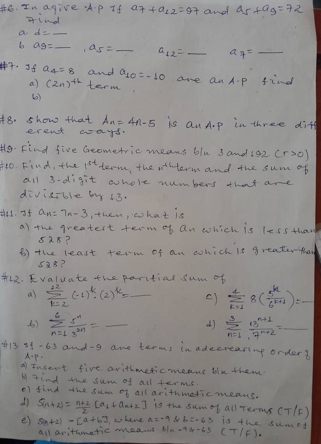 In agive. A. p Jf a_7+a_12=97 and a_5+a_9=72
find
a. d=- _
b ag= _ a_5= _ a_12= _ a_7=_  _
7. Jf a_4=8 and a_10=-10 are an A-p find
a) (2n)^th term
6)
48. show that A_n=4n-5 is an A.p in three diff
erent ways.
H9. Find five Geometric means blu 3 and 192 (r>0)
1o. Find, the 1^(st) term, the n+L term and the sum of
all 3-digit whole numbers that are
divisible by 13.
H4. If a_n=7n-3 , then, what is
a) the greatest term of an which is less thaw
528?
B) the least term of an which is greatertha
5Q8?
+12. Evaluate the paritial sum of
a) sumlimits _(k=2)^(12)(-1)^k· (2)^k= _ sumlimits _(k=1)^48( 5^k/6^(k+1) )= _
c)
B) sumlimits _(n=1)^6 5^n/3^(2n) = _ sumlimits _(n=1)^3 (13^(n+1))/7^(n+2) =_ 
d)
+i3 of-63 and-g are terms in adecreasing orders
A.p.
a) Insert five arithmeticmeans blu them.
b) find the sum of all terms.
() find the sum of all arithmeticmeans.
d) S_(n+2)= (n+2)/2 [a_1+a_n+2] is the sumof all Terms (T/F)
e) S(n+2)-[a+6] , w hene a=-9 b=-63 is the sumef
all arithmetic means s ln -94-63 (T/F)