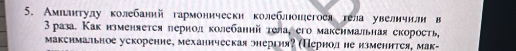 Амплитулу колебаний гармонически колеблошегося тела увеличили в 
3раза. Как изменяется период колебаний тела, его максимальная скорость, 
макснмальное ускорение, механическая энергия? (Период не изменится, мак-