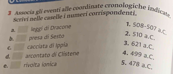 Associa gli eventi alle coordinate cronologiche indicate,
Scrivi nelle caselle i numeri corrispondenti.
a. leggi di Dracone
1. 50 8-507
a.C.
b. presa di Sesto
2. 510 a.C.
C. cacciata di Ippia
3. 621 a.C.
d. arcontato di Clistene 4. 499 a.C.
e. rivolta ionica 5. 478 a.C.