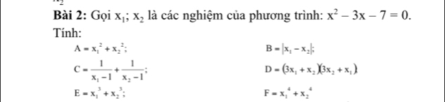 Gọi x_1; x_2 là các nghiệm của phương trình: x^2-3x-7=0. 
Tính:
A=x_1^(2+x_2^2;
B=|x_1)-x_2|;
C=frac 1x_1-1+frac 1x_2-1;
D=(3x_1+x_2)(3x_2+x_1)
E=x_1^3+x_2^3;
F=x_1^4+x_2^4