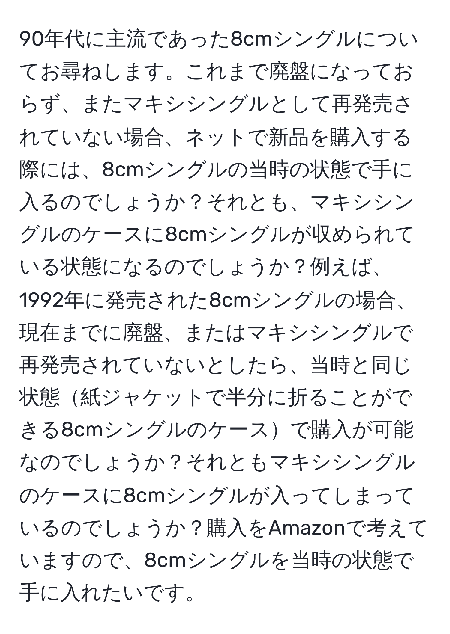 90年代に主流であった8cmシングルについてお尋ねします。これまで廃盤になっておらず、またマキシシングルとして再発売されていない場合、ネットで新品を購入する際には、8cmシングルの当時の状態で手に入るのでしょうか？それとも、マキシシングルのケースに8cmシングルが収められている状態になるのでしょうか？例えば、1992年に発売された8cmシングルの場合、現在までに廃盤、またはマキシシングルで再発売されていないとしたら、当時と同じ状態紙ジャケットで半分に折ることができる8cmシングルのケースで購入が可能なのでしょうか？それともマキシシングルのケースに8cmシングルが入ってしまっているのでしょうか？購入をAmazonで考えていますので、8cmシングルを当時の状態で手に入れたいです。