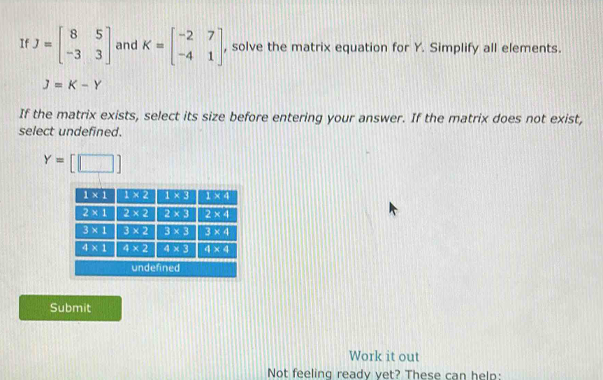 If J=beginbmatrix 8&5 -3&3endbmatrix and K=beginbmatrix -2&7 -4&1endbmatrix , solve the matrix equation for Y. Simplify all elements.
J=K-Y
If the matrix exists, select its size before entering your answer. If the matrix does not exist,
select undefined.
Y=[□ ]
Submit
Work it out
Not feeling ready vet? These can help: