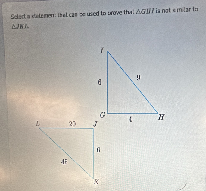 Select a statement that can be used to prove that △ GHI is not similar to
△ JKL