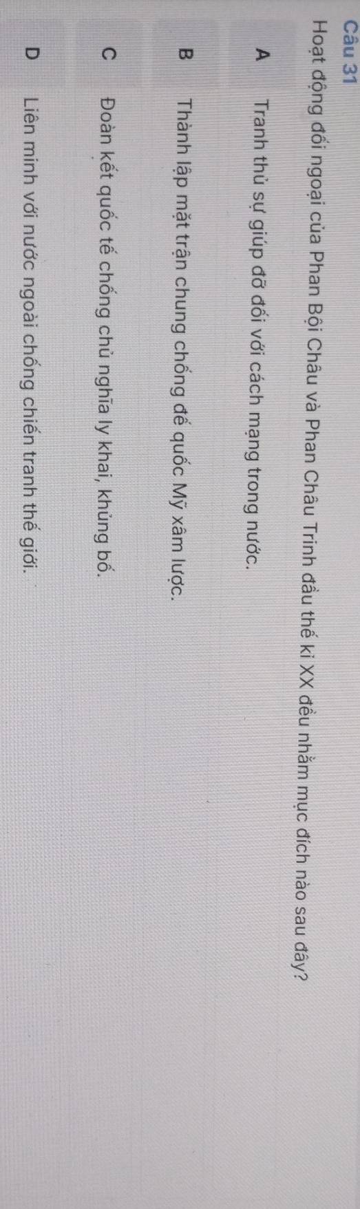 Hoạt động đối ngoại của Phan Bội Châu và Phan Châu Trinh đầu thế ki XX đều nhằm mục đích nào sau đây?
A Tranh thủ sự giúp đỡ đối với cách mạng trong nước.
B Thành lập mặt trận chung chống đế quốc Mỹ xâm lược.
C Đoàn kết quốc tế chống chù nghĩa ly khai, khủng bố.
D Liên minh với nước ngoài chống chiến tranh thế giới.