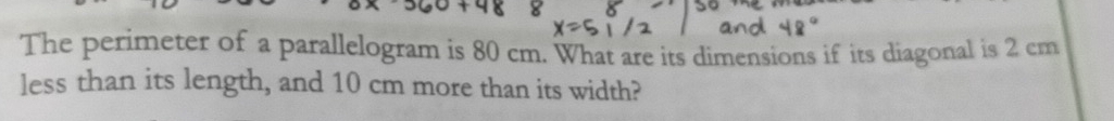 The perimeter of a parallelogram is 80 cm. What are its dimensions if its diagonal is 2 cm
less than its length, and 10 cm more than its width?