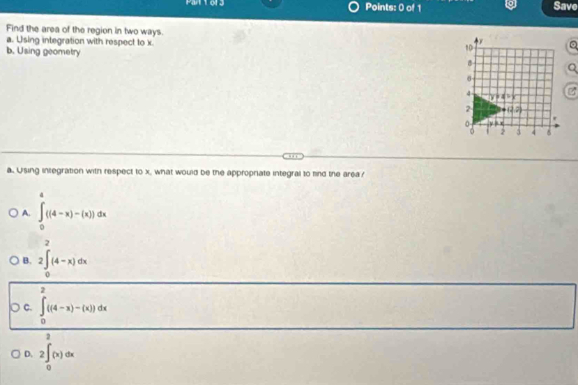 Mar 1or3 Points: 0 of 1 Save
Find the area of the region in two ways. 
a. Using integration with respect to x.
b. Using geometry
a. Using integration with respect to x, what would be the appropriate integral to find the area?
A. ∈tlimits _0^(a((4-x)-(x))dx
B, 2∈tlimits _0^2(4-x)dx
C. ∈tlimits _0^(∈fty)((4-x)-(x))dx
2
D. 2∈t _0)(x)dx