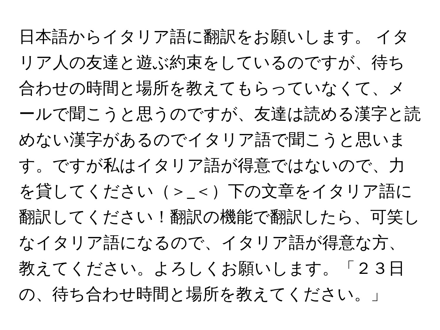 日本語からイタリア語に翻訳をお願いします。 イタリア人の友達と遊ぶ約束をしているのですが、待ち合わせの時間と場所を教えてもらっていなくて、メールで聞こうと思うのですが、友達は読める漢字と読めない漢字があるのでイタリア語で聞こうと思います。ですが私はイタリア語が得意ではないので、力を貸してください＞_＜下の文章をイタリア語に翻訳してください！翻訳の機能で翻訳したら、可笑しなイタリア語になるので、イタリア語が得意な方、教えてください。よろしくお願いします。「２３日の、待ち合わせ時間と場所を教えてください。」