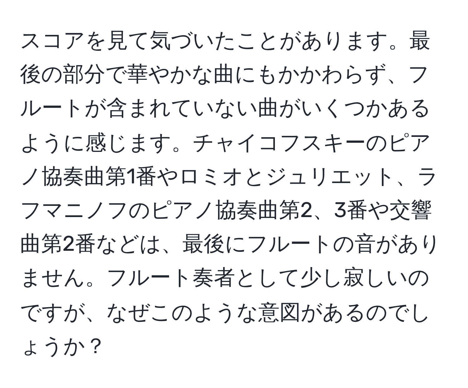 スコアを見て気づいたことがあります。最後の部分で華やかな曲にもかかわらず、フルートが含まれていない曲がいくつかあるように感じます。チャイコフスキーのピアノ協奏曲第1番やロミオとジュリエット、ラフマニノフのピアノ協奏曲第2、3番や交響曲第2番などは、最後にフルートの音がありません。フルート奏者として少し寂しいのですが、なぜこのような意図があるのでしょうか？