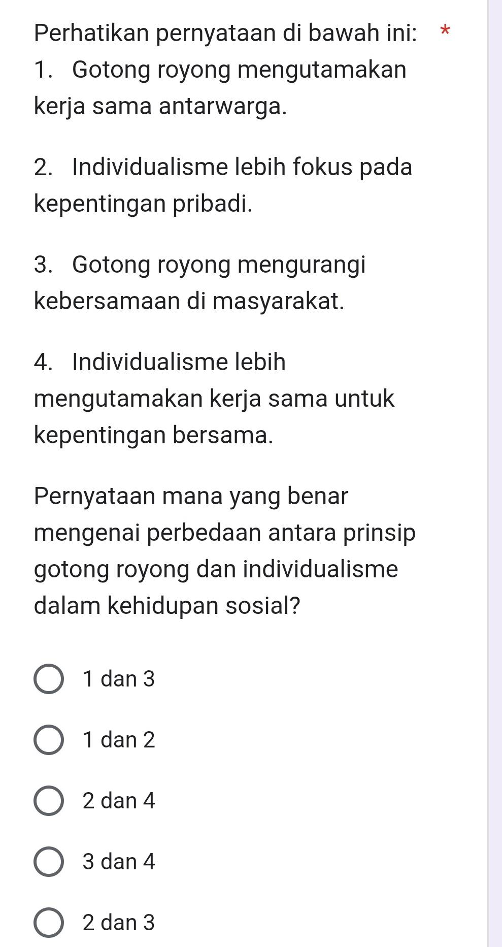 Perhatikan pernyataan di bawah ini: *
1. Gotong royong mengutamakan
kerja sama antarwarga.
2. Individualisme lebih fokus pada
kepentingan pribadi.
3. Gotong royong mengurangi
kebersamaan di masyarakat.
4. Individualisme lebih
mengutamakan kerja sama untuk
kepentingan bersama.
Pernyataan mana yang benar
mengenai perbedaan antara prinsip
gotong royong dan individualisme
dalam kehidupan sosial?
1 dan 3
1 dan 2
2 dan 4
3 dan 4
2 dan 3