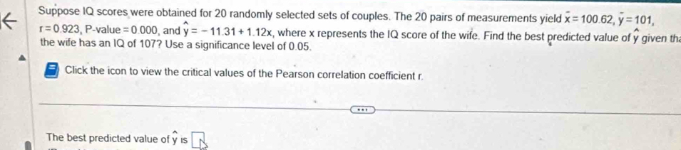 Suppose IQ scores were obtained for 20 randomly selected sets of couples. The 20 pairs of measurements yield overline x=100.62, overline y=101,
r=0.923, P-value =0.000 , and hat y=-11.31+1.12x , where x represents the IQ score of the wife. Find the best predicted value of y given th 
the wife has an IQ of 107? Use a significance level of 0.05. 
a Click the icon to view the critical values of the Pearson correlation coefficient r. 
The best predicted value of y is