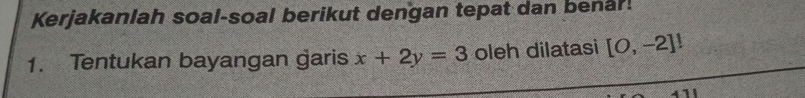 Kerjakanlah soal-soal berikut dengan tepat dan benar! 
1. Tentukan bayangan garis x+2y=3 oleh dilatasi [0,-2]!