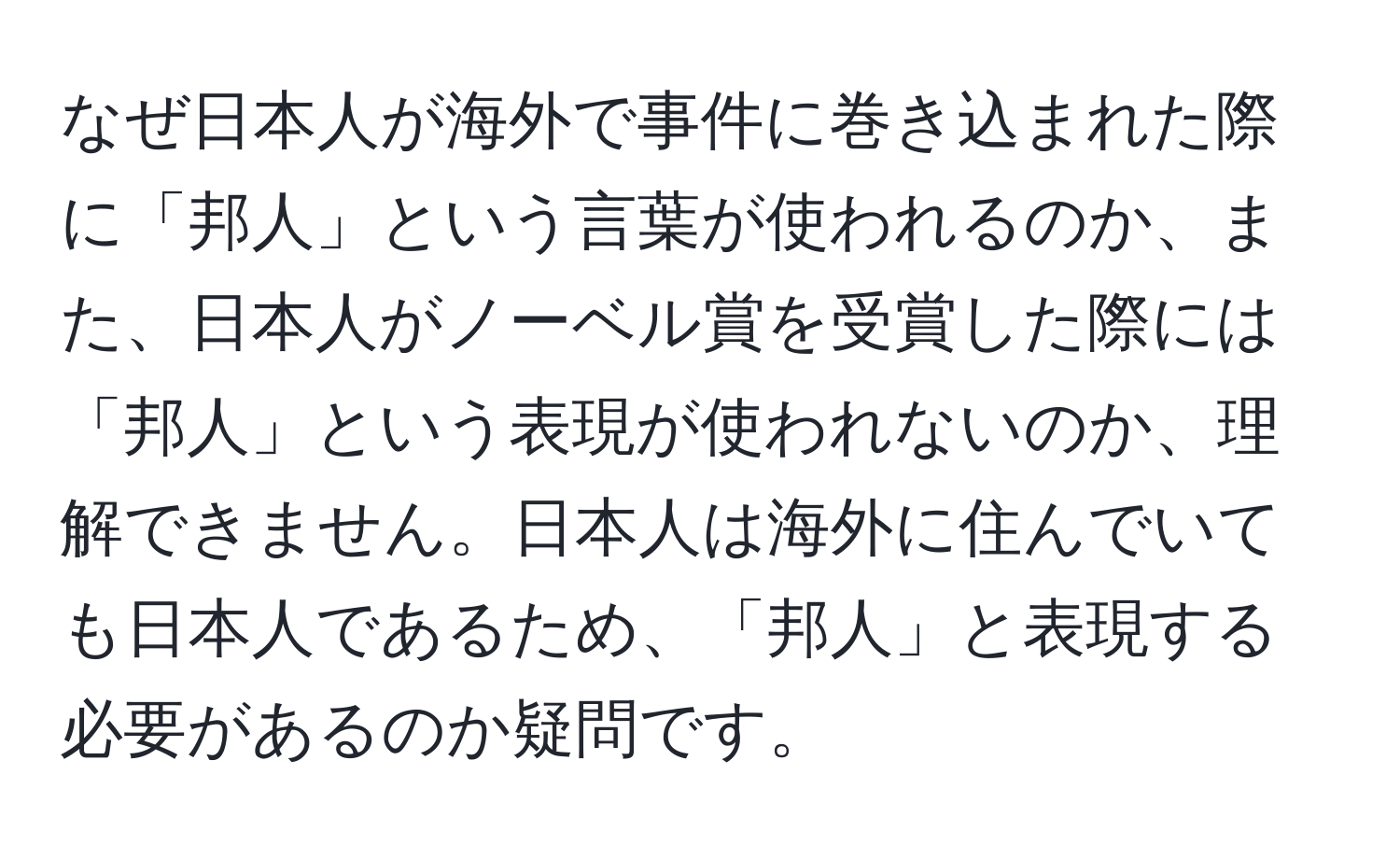 なぜ日本人が海外で事件に巻き込まれた際に「邦人」という言葉が使われるのか、また、日本人がノーベル賞を受賞した際には「邦人」という表現が使われないのか、理解できません。日本人は海外に住んでいても日本人であるため、「邦人」と表現する必要があるのか疑問です。