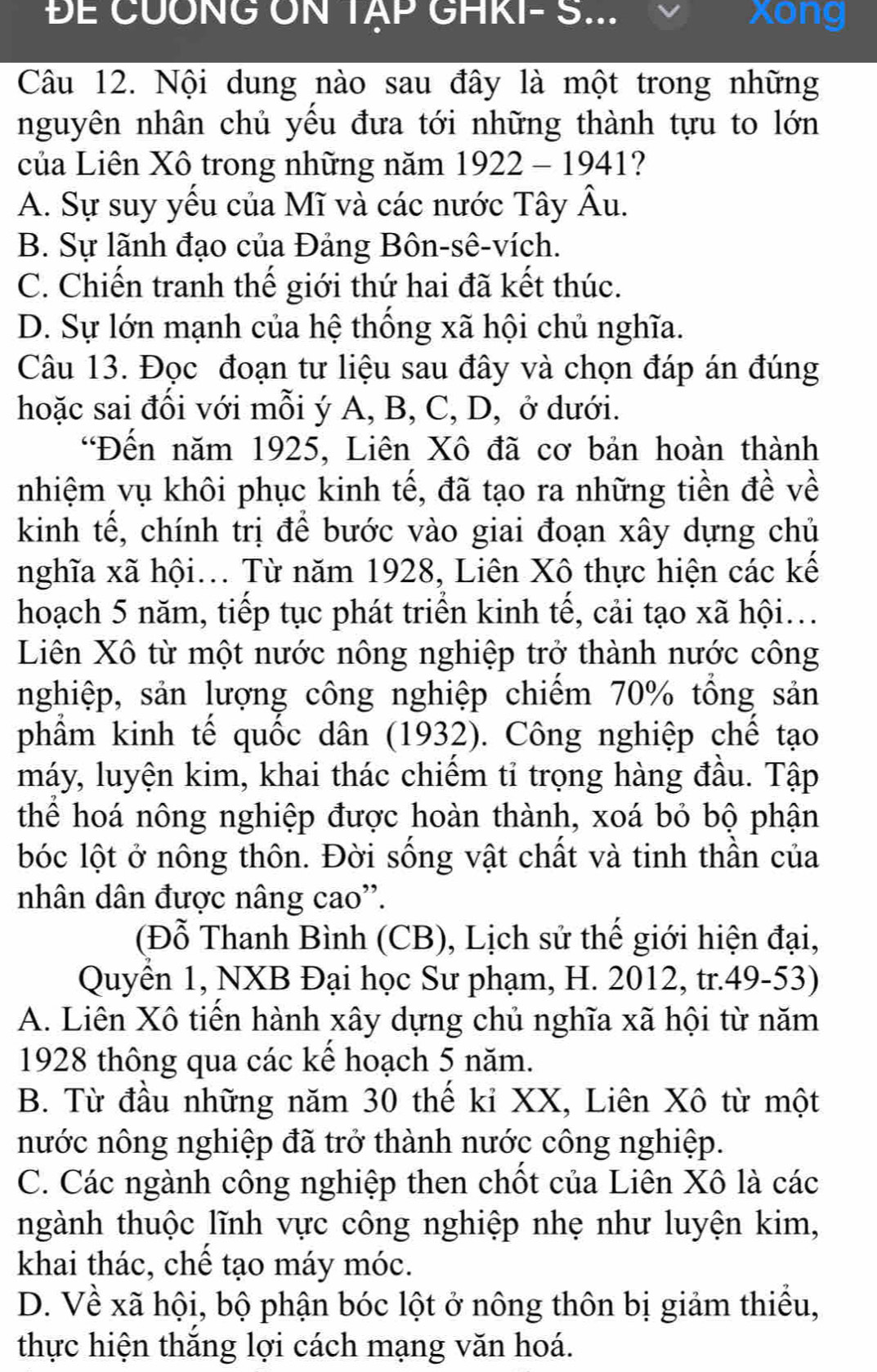 ĐE CUÔNG ON TẠP GHKI- S... xong
Câu 12. Nội dung nào sau đây là một trong những
nguyên nhân chủ yếu đưa tới những thành tựu to lớn
của Liên Xô trong những năm 1922 - 1941 ?
A. Sự suy yếu của Mĩ và các nước Tây Âu.
B. Sự lãnh đạo của Đảng Bôn-sê-vích.
C. Chiến tranh thế giới thứ hai đã kết thúc.
D. Sự lớn mạnh của hệ thống xã hội chủ nghĩa.
Câu 13. Đọc đoạn tư liệu sau đây và chọn đáp án đúng
hoặc sai đối với mỗi ý A, B, C, D, ở dưới.
“Đến năm 1925, Liên Xô đã cơ bản hoàn thành
nhiệm vụ khôi phục kinh tế, đã tạo ra những tiền đề về
kinh tế, chính trị để bước vào giai đoạn xây dựng chủ
nghĩa xã hội... Từ năm 1928, Liên Xô thực hiện các kế
hoạch 5 năm, tiếp tục phát triển kinh tế, cải tạo xã hội...
Liên Xô từ một nước nông nghiệp trở thành nước công
nghiệp, sản lượng công nghiệp chiếm 70% tổng sản
phẩm kinh tế quốc dân (1932). Công nghiệp chế tạo
máy, luyện kim, khai thác chiếm tỉ trọng hàng đầu. Tập
thể hoá nông nghiệp được hoàn thành, xoá bỏ bộ phận
lbóc lột ở nông thôn. Đời sống vật chất và tinh thần của
nhân dân được nâng cao''.
(Đỗ Thanh Bình (CB), Lịch sử thế giới hiện đại,
Quyền 1, NXB Đại học Sư phạm, H. 2012, tr.49-53)
A. Liên Xô tiến hành xây dựng chủ nghĩa xã hội từ năm
1928 thông qua các kể hoạch 5 năm.
B. Từ đầu những năm 30 thế ki XX, Liên Xô từ một
nước nông nghiệp đã trở thành nước công nghiệp.
C. Các ngành công nghiệp then chốt của Liên Xô là các
ngành thuộc lĩnh vực công nghiệp nhẹ như luyện kim,
khai thác, chế tạo máy móc.
D. Về xã hội, bộ phận bóc lột ở nông thôn bị giảm thiểu,
thực hiện thắng lợi cách mạng văn hoá.