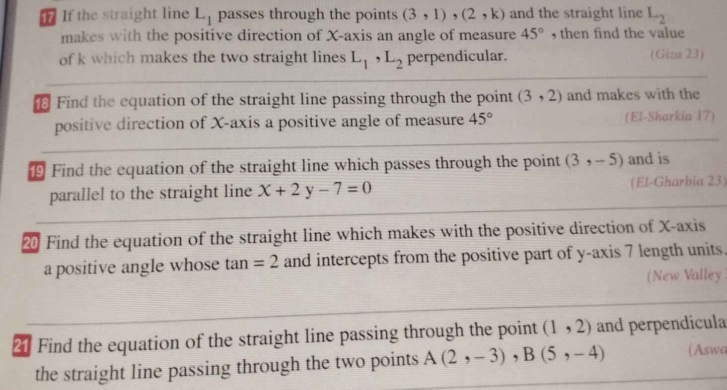 If the straight line L_1 passes through the points (3,1), (2,k) and the straight line L_2
makes with the positive direction of X-axis an angle of measure 45° , then find the value 
of k which makes the two straight lines L_1, L_2 perpendicular. (Giza 23) 
Find the equation of the straight line passing through the point (3,2) and makes with the 
positive direction of X-axis a positive angle of measure 45° (El-Sharkia 17) 
⑲ Find the equation of the straight line which passes through the point (3,-5) and is 
parallel to the straight line x+2y-7=0
(El-Gharbia 23) 
20 Find the equation of the straight line which makes with the positive direction of X-axis 
a positive angle whose tan =2 and intercepts from the positive part of y-axis 7 length units. 
(New Valley 
21 Find the equation of the straight line passing through the point (1,2) and perpendicula 
the straight line passing through the two points A(2,-3), B(5,-4)
(Aswa