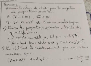 Bxercice s 
3) Deane to volo do vrike pus to megctin 
dos poporitions saader
p:(forall m∈ N),sqrt(m)∈ N
Q:sqrt(5)+sqrt(3)=sqrt(8) et 3 ext cn mombre inpain 
2) Bcuire des preperitions mnanken a aide des 
quandficokenrs 
if existe umned x, tell goe x+8≤ 0
" Boan text dear neels xet y, ona x+y>0°
3 Em adirant Re reisonnement pon secumence 
mentier que:
(forall n∈ N) 1+2+3+·s +n= (n(n+1))/2 