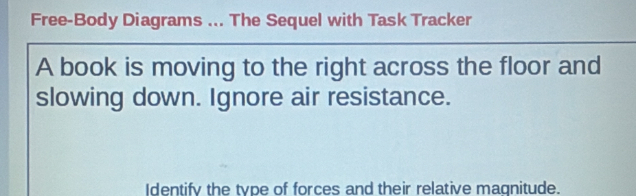 Free-Body Diagrams ... The Sequel with Task Tracker 
A book is moving to the right across the floor and 
slowing down. Ignore air resistance. 
Identify the type of forces and their relative magnitude.