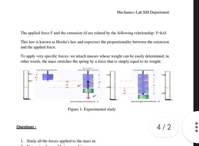 Mechanics Lab SM Department 
The applied force F and the extension Al are related by the following relationship: F=k△ l
This law is known as Hooke's law and expresses the proportionality between the extension 
and the applied force. 
To apply very specific forces, we attach masses whose weight can be easily determined; in 
other words, the mass stretches the spring by a force that is simply equal to its weight: 
Figure 1: Experimental study 
Questions : 4 / 2 
1. Study all the forces applied to the mass m.