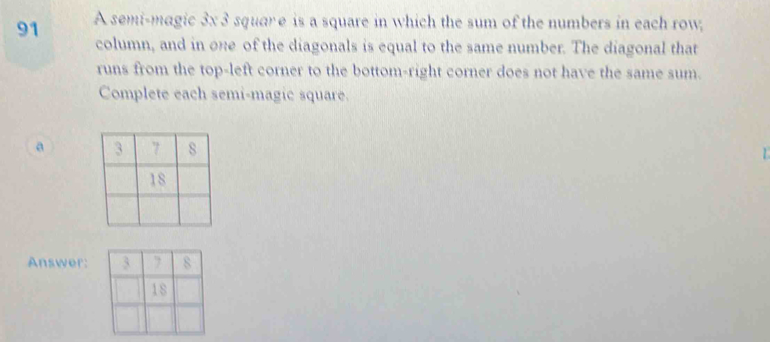 A semi-magic 3x 3 squar e is a square in which the sum of the numbers in each row, 
column, and in one of the diagonals is equal to the same number. The diagonal that 
runs from the top-left corner to the bottom-right corner does not have the same sum. 
Complete each semi-magic square. 
a 
1 
Answer: