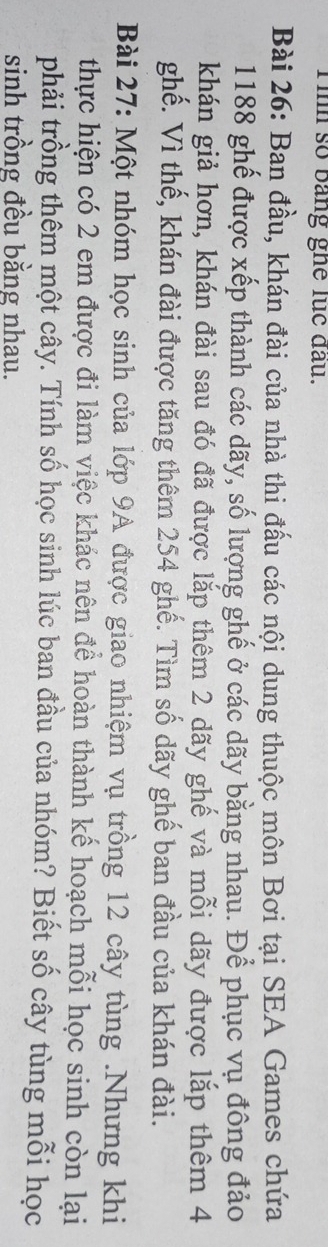 Tinh số bảng ghê lục đầu. 
Bài 26: Ban đầu, khán đài của nhà thi đấu các nội dung thuộc môn Bơi tại SEA Games chứa
1188 ghế được xếp thành các dãy, số lượng ghế ở các dãy bằng nhau. Để phục vụ đông đảo 
khán giả hơn, khán đài sau đó đã được lắp thêm 2 dãy ghế và mỗi dãy được lắp thêm 4
ghế. Vì thế, khán đài được tăng thêm 254 ghế. Tìm số dãy ghế ban đầu của khán đài. 
Bài 27: Một nhóm học sinh của lớp 9A được giao nhiệm vụ trồng 12 cây tùng .Nhưng khi 
thực hiện có 2 em được đi làm việc khác nên đề hoàn thành kế hoạch mỗi học sinh còn lại 
phải trồng thêm một cây. Tính số học sinh lúc ban đầu của nhóm? Biết số cây tùng mỗi học 
sinh trồng đều bằng nhau.