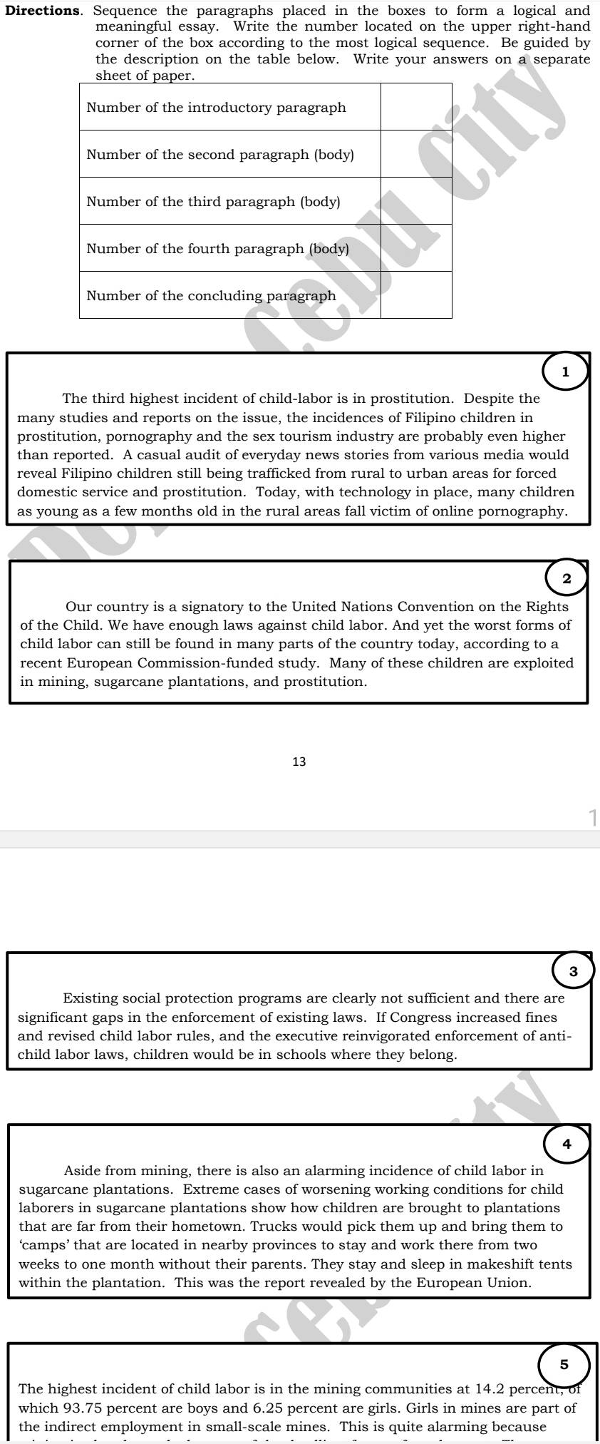 Directions. Sequence the paragraphs placed in the boxes to form a logical and 
meaningful essay. Write the number located on the upper right-hand 
corner of the box according to the most logical sequence. Be guided by 
the description on the table below. Write your answers on a separate 
1 
The third highest incident of child-labor is in prostitution. Despite the 
many studies and reports on the issue, the incidences of Filipino children in 
prostitution, pornography and the sex tourism industry are probably even higher 
than reported. A casual audit of everyday news stories from various media would 
reveal Filipino children still being trafficked from rural to urban areas for forced 
domestic service and prostitution. Today, with technology in place, many children 
as young as a few months old in the rural areas fall victim of online pornography. 
2 
Our country is a signatory to the United Nations Convention on the Rights 
of the Child. We have enough laws against child labor. And yet the worst forms of 
child labor can still be found in many parts of the country today, according to a 
recent European Commission-funded study. Many of these children are exploited 
in mining, sugarcane plantations, and prostitution. 
13 
3 
Existing social protection programs are clearly not sufficient and there are 
significant gaps in the enforcement of existing laws. If Congress increased fines 
and revised child labor rules, and the executive reinvigorated enforcement of anti- 
child labor laws, children would be in schools where they belong. 
4 
Aside from mining, there is also an alarming incidence of child labor in 
sugarcane plantations. Extreme cases of worsening working conditions for child 
laborers in sugarcane plantations show how children are brought to plantations 
that are far from their hometown. Trucks would pick them up and bring them to 
‘camps’ that are located in nearby provinces to stay and work there from two
weeks to one month without their parents. They stay and sleep in makeshift tents 
within the plantation. This was the report revealed by the European Union. 
5 
The highest incident of child labor is in the mining communities at 14.2 percent, of 
which 93.75 percent are boys and 6.25 percent are girls. Girls in mines are part of 
the indirect employment in small-scale mines. This is quite alarming because