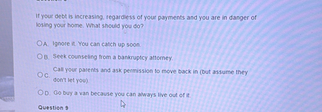 If your debt is increasing, regardless of your payments and you are in danger of
losing your home. What should you do?
A. Ignore it. You can catch up soon.
B、Seek counseling from a bankruptcy attorney.
Call your parents and ask permission to move back in (but assume they
C.
don't let you).
D. Go buy a van because you can always live out of it.
Question 9