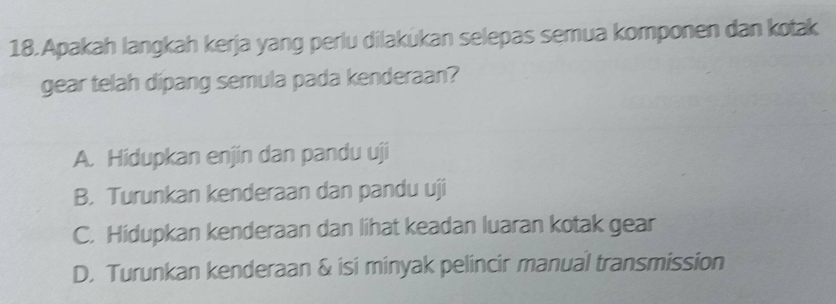 Apakah langkah kerja yang perlu dilakukan selepas semua komponen dan kotak
gear telah dipang semula pada kenderaan?
A. Hidupkan enjin dan pandu uji
B. Turunkan kenderaan dan pandu uji
C. Hidupkan kenderaan dan lihat keadan luaran kotak gear
D. Turunkan kenderaan & isi minyak pelincir manual transmission