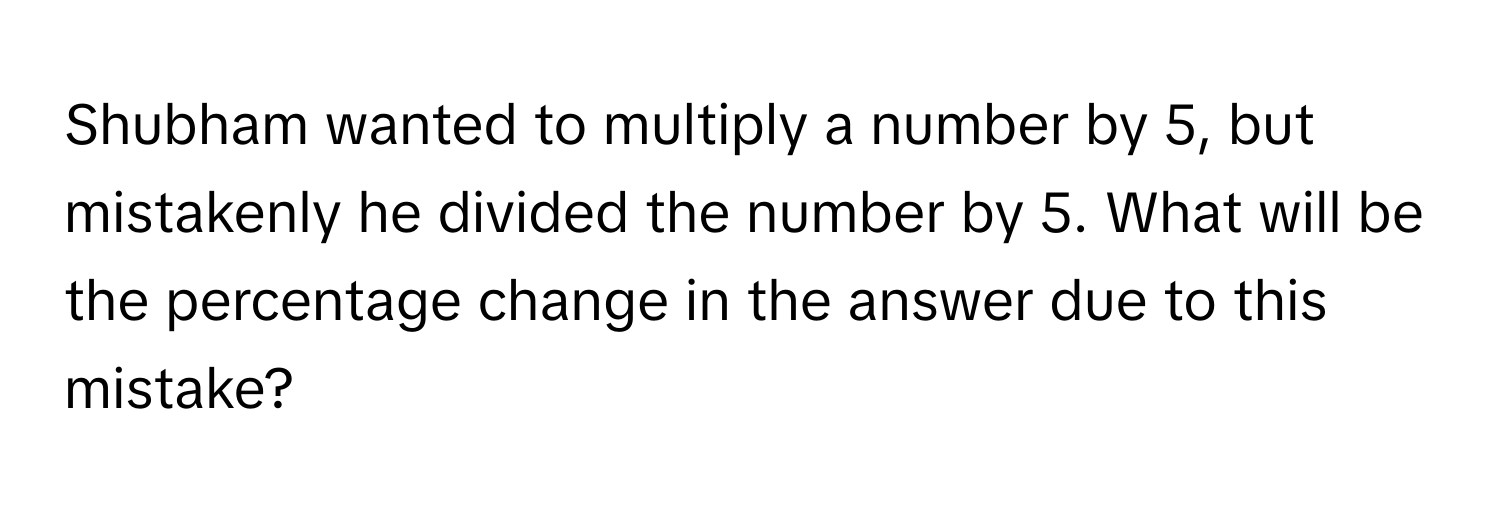 Shubham wanted to multiply a number by 5, but mistakenly he divided the number by 5. What will be the percentage change in the answer due to this mistake?