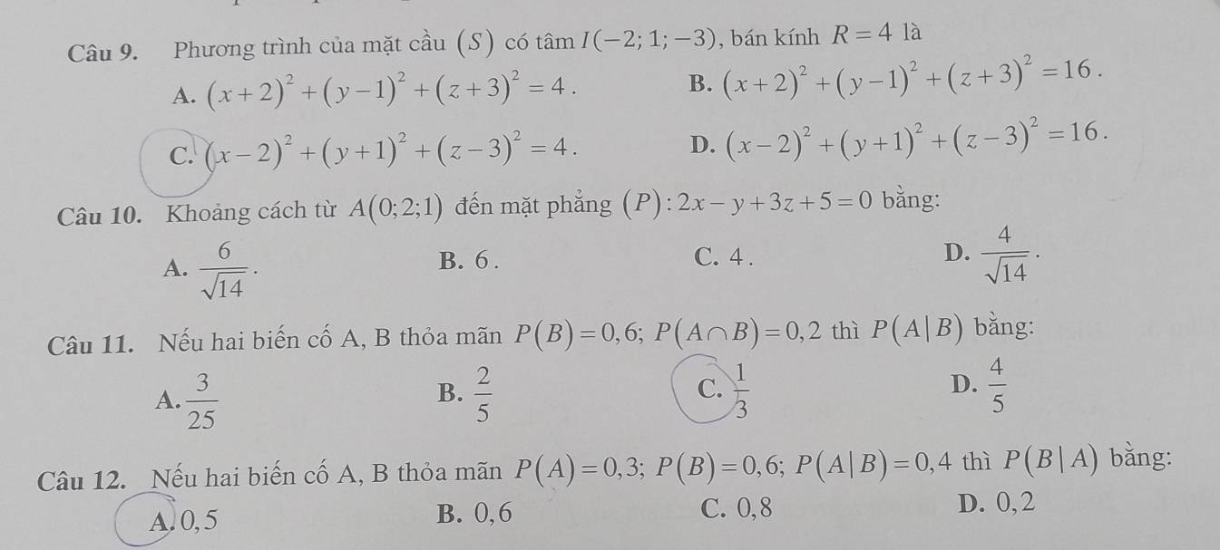 Phương trình của mặt cầu (S) có tâm I(-2;1;-3) , bán kính R=41a
A. (x+2)^2+(y-1)^2+(z+3)^2=4. B. (x+2)^2+(y-1)^2+(z+3)^2=16.
C. (x-2)^2+(y+1)^2+(z-3)^2=4.
D. (x-2)^2+(y+1)^2+(z-3)^2=16. 
Câu 10. Khoảng cách từ A(0;2;1) đến mặt phẳng (P): 2x-y+3z+5=0 bằng:
A.  6/sqrt(14) .
B. 6. C. 4 .  4/sqrt(14) ·
D.
Câu 11. Nếu hai biến cố A, B thỏa mãn P(B)=0,6; P(A∩ B)=0,2 thì P(A|B) bằng:
A.  3/25   2/5   1/3   4/5 
B.
C.
D.
Câu 12. Nếu hai biến cố A, B thỏa mãn P(A)=0,3; P(B)=0,6; P(A|B)=0,4 thì P(B|A) bằng:
A. 0, 5 B. 0,6 C. 0,8
D. 0, 2