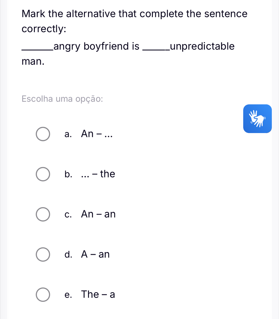 Mark the alternative that complete the sentence
correctly:
_angry boyfriend is _unpredictable
man.
Escolha uma opção:
a. An - ...
b. .._ - the
c. An - an
d. A - an
e. The -a