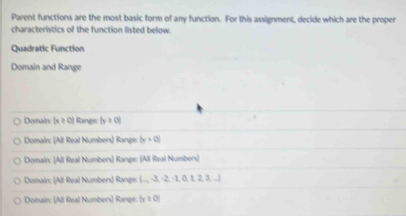 Parent functions are the most basic form of any function. For this assignment, decide which are the proper
characteristics of the function listed below.
Quadratic Function
Domain and Range
Domain: (x≥ 0) Range: |y≥ 0|
Domain: (All Real Numbers) Range: |y>0|
Domain: (All Real Numbers) Range: (All Real Numbers)
Domain: [All Real Numbers) Range: (_ -3,-2,-1,0,1,2,3,...)
Domain: (All Real Numbers) Range: (y≥ 0)