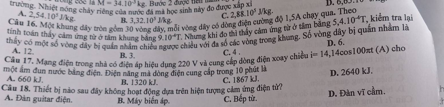 ông cóc là M=34.10^(-3)kg. Bước 2 được tiền hà
trường. Nhiệt nóng chảy đá mà học sinh này đo được xấp xỉ D. 6, 65.1
A. 2, 54.10^5J/kg. 2, 88.10^5J /kg
C.
Câu 16. Một khung dây tròn gồm 3 mỗi vòng dây có dòng điện cư g độ 1,5A chạy qua. Theo
B. 3, 32.10^5 J/ ks
tính toán thấy cảm ứng từ ở tâm khung bằng 9.10^(-4)T - Nhưng khi đo thì thấy cảm ứng từ ở tâm bằng 5, 4.10^(-4)T , kiểm tra lại
ây
thấy có một số vòng dây bị quấn nhầm chiều chiều với đa số các vòng trong khung. Số vòng dây bị quấn nhầm là
D. 6.
A. 12. C. 4.
Câu 17. Mạng điện trong nhà có điện áp hiệu dụng 220 V và cung cấp dòng điện xoay chiều i=14, , 14cos100πt (A) cho
B. 3.
một ấm đun nước bằng điện. Điện năng mà dòng điện cung cấp trong 10 phút là
A. 660 kJ. B. 1320 kJ.
C. 1867 kJ. D. 2640 kJ.
Câu 18. Thiết bị nào sau đây không hoạt động dựa trên hiện tượng cảm ứng điện tử?

A. Đàn guitar điện. B. Máy biến áp.
C. Bếp từ. D. Đàn vĩ cầm.