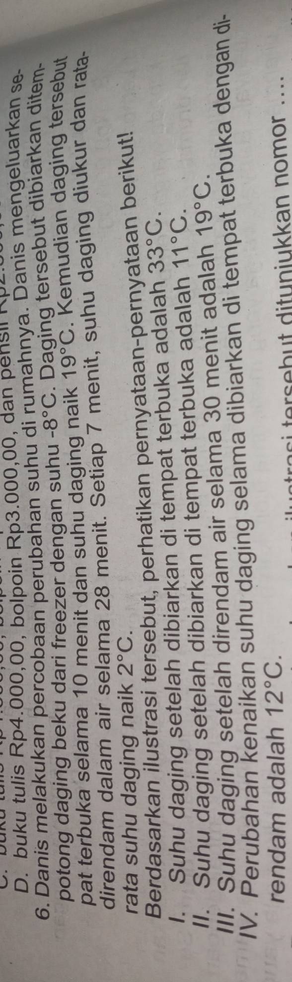 buku tulis Rp4.000,00, bolpoin Rp3.000,00, dan pensil Rp- 
6. Danis melakukan percobaan perubahan suhu di rumahnya. Danis mengeluarkan se 
potong daging beku dari freezer dengan suhu -8°C. Daging tersebut dibiarkan ditem- 
pat terbuka selama 10 menit dan suhu daging naik 19°C. Kemudian daging tersebut 
direndam dalam air selama 28 menit. Setiap 7 menit, suhu daging diukur dan rata- 
rata suhu daging naik 2°C. 
Berdasarkan ilustrasi tersebut, perhatikan pernyataan-pernyataan berikut! 
1. Suhu daging setelah dibiarkan di tempat terbuka adalah 33°C. 
II. Suhu daging setelah dibiarkan di tempat terbuka adalah 11°C. 
III. Suhu daging setelah direndam air selama 30 menit adalah 19°C. 
IV. Perubahan kenaikan suhu daging selama dibiarkan di tempat terbuka dengan di- 
rendam adalah 12°C. 
er eb t dituniukkan nomor ...