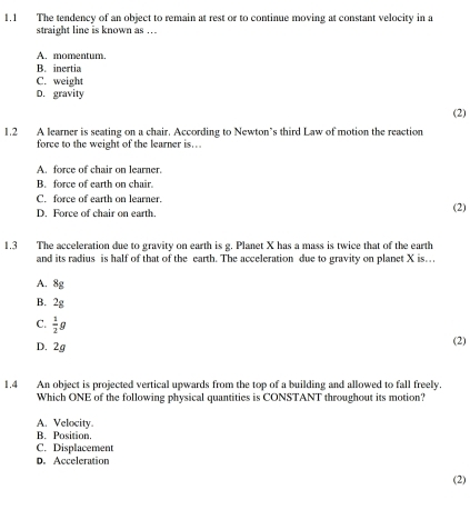 1.1 The tendency of an object to remain at rest or to continue moving at constant velocity in a
straight line is known as ...
A. momentum.
B. inertia
C. weight
D. gravity
(2)
1.2 A learner is seating on a chair. According to Newton’s third Law of motion the reaction
force to the weight of the learner is...
A. force of chair on learner.
B. force of earth on chair.
C. force of earth on learner. (2)
D. Force of chair on earth.
1.3 The acceleration due to gravity on earth is g. Planet X has a mass is twice that of the earth
and its radius is half of that of the earth. The acceleration due to gravity on planet X is..
A. 8g
B. 2g
C.  1/2 g
D. 2g (2)
1,4 An object is projected vertical upwards from the top of a building and allowed to fall freely.
Which ONE of the following physical quantities is CONSTANT throughout its motion?
A. Velocity.
B. Position.
C. Displacement
D. Acceleration
(2)