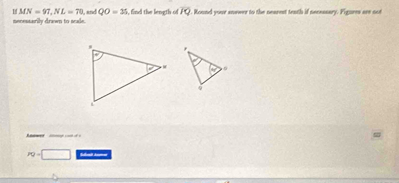 1f MN=97,NL=70 , and QO=35 , find the length of overline PQ 2. Round your answer to the nearest tenth if necessary. Figures are oot
necessarily drawn to seale.
PQ= Seenit Ans===