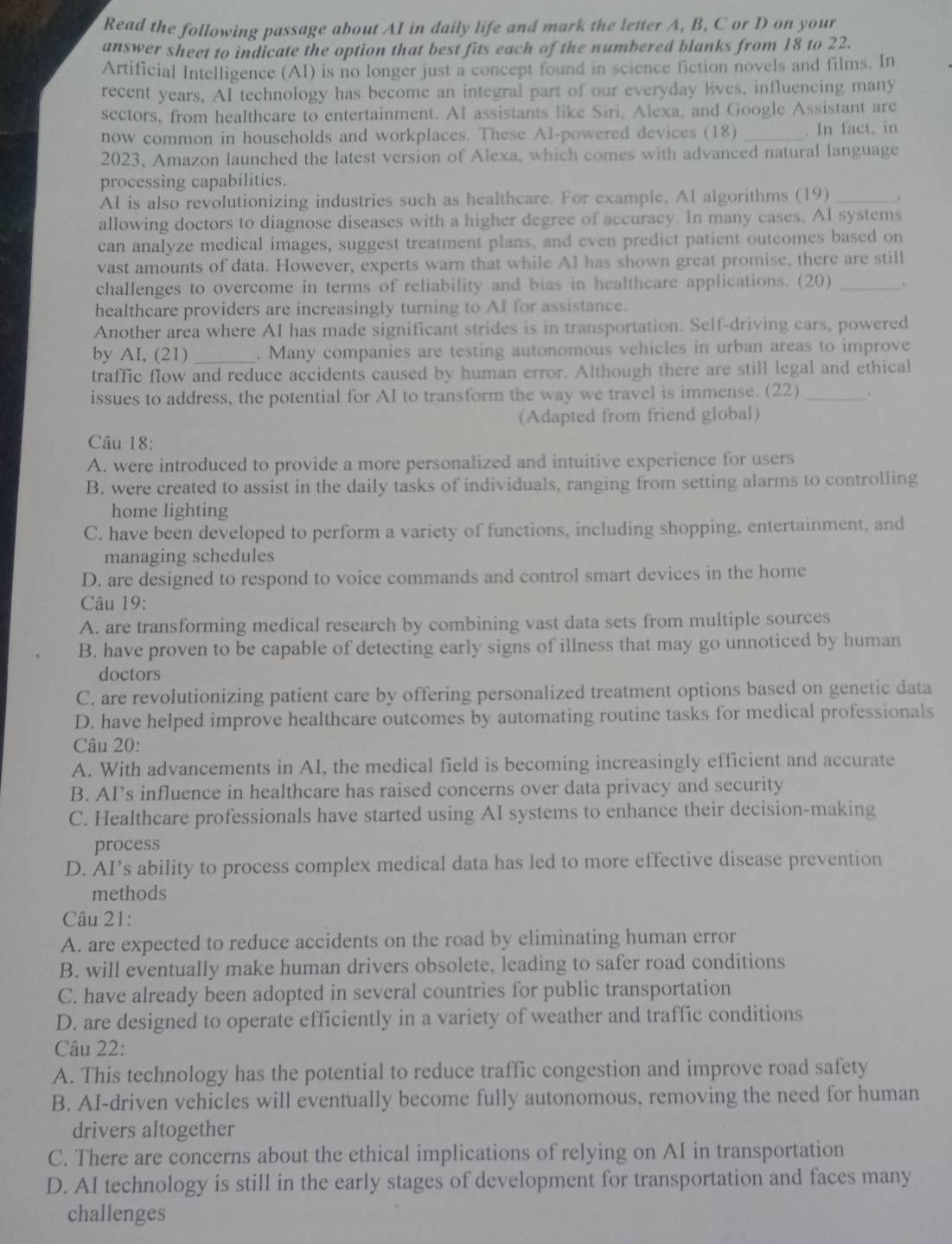 Read the following passage about AI in daily life and mark the letter A, B, C or D on your
answer sheet to indicate the option that best fits each of the numbered blanks from 18 to 22.
Artificial Intelligence (AI) is no longer just a concept found in science fiction novels and films. In
recent years, AI technology has become an integral part of our everyday lives, influencing many
sectors, from healthcare to entertainment. AI assistants like Siri, Alexa, and Google Assistant are
now common in households and workplaces. These Al-powered devices (18) _. In fact, in
2023, Amazon launched the latest version of Alexa, which comes with advanced natural language
processing capabilities.
AI is also revolutionizing industries such as healthcare. For example, AI algorithms (19) _.
allowing doctors to diagnose diseases with a higher degree of accuracy. In many cases. AI systems
can analyze medical images, suggest treatment plans, and even predict patient outcomes based on
vast amounts of data. However, experts warn that while AI has shown great promise, there are still
challenges to overcome in terms of reliability and bias in healthcare applications. (20)_
healthcare providers are increasingly turning to AI for assistance.
Another area where AI has made significant strides is in transportation. Self-driving cars, powered
by AI, (21) _. Many companies are testing autonomous vehicles in urban areas to improve
traffic flow and reduce accidents caused by human error. Although there are still legal and ethical
issues to address, the potential for AI to transform the way we travel is immense. (22)_
(Adapted from friend global)
Câu 18:
A. were introduced to provide a more personalized and intuitive experience for users
B. were created to assist in the daily tasks of individuals, ranging from setting alarms to controlling
home lighting
C. have been developed to perform a variety of functions, including shopping, entertainment, and
managing schedules
D. are designed to respond to voice commands and control smart devices in the home
Câu 19:
A. are transforming medical research by combining vast data sets from multiple sources
B. have proven to be capable of detecting early signs of illness that may go unnoticed by human
doctors
C. are revolutionizing patient care by offering personalized treatment options based on genetic data
D. have helped improve healthcare outcomes by automating routine tasks for medical professionals
Câu 20:
A. With advancements in AI, the medical field is becoming increasingly efficient and accurate
B. AI’s influence in healthcare has raised concerns over data privacy and security
C. Healthcare professionals have started using AI systems to enhance their decision-making
process
D. AI’s ability to process complex medical data has led to more effective disease prevention
methods
Câu 21:
A. are expected to reduce accidents on the road by eliminating human error
B. will eventually make human drivers obsolete, leading to safer road conditions
C. have already been adopted in several countries for public transportation
D. are designed to operate efficiently in a variety of weather and traffic conditions
Câu 22:
A. This technology has the potential to reduce traffic congestion and improve road safety
B. AI-driven vehicles will eventually become fully autonomous, removing the need for human
drivers altogether
C. There are concerns about the ethical implications of relying on AI in transportation
D. AI technology is still in the early stages of development for transportation and faces many
challenges