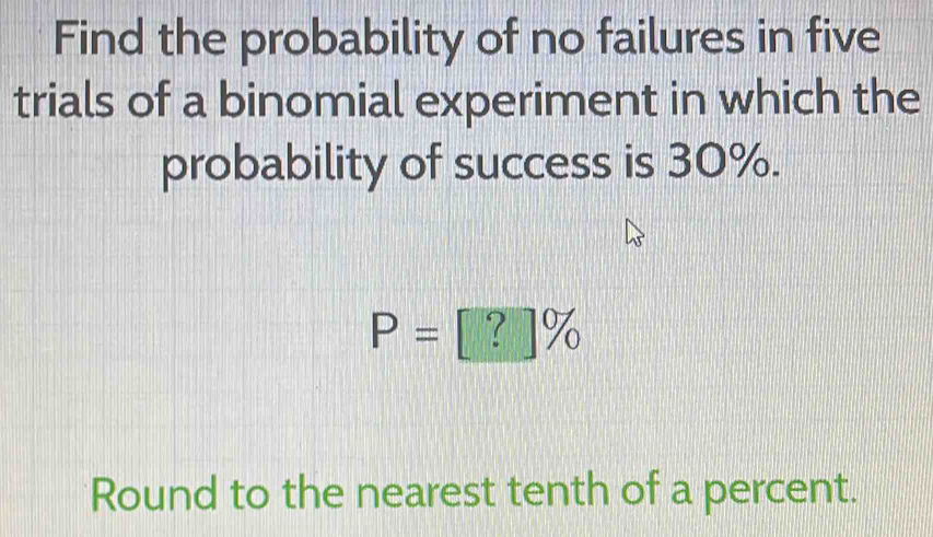 Find the probability of no failures in five 
trials of a binomial experiment in which the 
probability of success is 30%.
P=[?]%
Round to the nearest tenth of a percent.