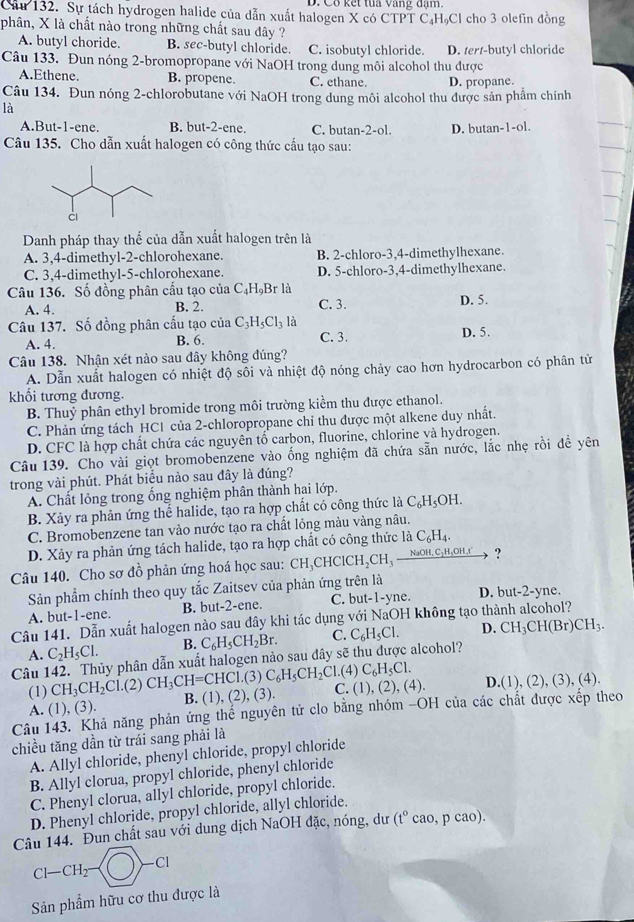 Co kết tua vang đạm.
Câu 132. Sự tách hydrogen halide của dẫn xuất halogen X có CTPT C₄HạCl cho 3 olefin đồng
phân, X là chất nào trong những chất sau đây ?
A. butyl choride. B. sec-butyl chloride. C. isobutyl chloride. D. tert-butyl chloride
Câu 133. Đun nóng 2-bromopropane với NaOH trong dung môi alcohol thu được
A.Ethene. B. propene. C. ethane. D. propane.
Câu 134. Đun nóng 2-chlorobutane với NaOH trong dung môi alcohol thu được sản phẩm chính
là
A.But-1-ene. B. but-2-ene. C. butan-2-ol. D. butan-1-ol.
Câu 135. Cho dẫn xuất halogen có công thức cấu tạo sau:
Danh pháp thay thế của dẫn xuất halogen trên là
A. 3,4-dimethyl-2-chlorohexane. B. 2-chloro-3,4-dimethylhexane.
C. 3,4-dimethyl-5-chlorohexane. D. 5-chloro-3,4-dimethylhexane.
Câu 136. Số đồng phân cấu tạo của C_4H_9B_1 là
A. 4. B. 2. C. 3. D. 5.
Câu 137. Số đồng phân cấu tạo của C_3H_5Cl_3 là
A. 4. B. 6. C. 3.
D. 5.
Câu 138. Nhận xét nào sau đây không đúng?
A. Dẫn xuất halogen có nhiệt độ sôi và nhiệt độ nóng chảy cao hơn hydrocarbon có phân tử
khối tương đương.
B. Thuỷ phân ethyl bromide trong môi trường kiểm thu được ethanol.
C. Phản ứng tách HC1 của 2-chloropropane chỉ thu được một alkene duy nhất.
D. CFC là hợp chất chứa các nguyên tố carbon, fluorine, chlorine và hydrogen.
Câu 139. Cho vài giọt bromobenzene vào ống nghiệm đã chứa sẵn nước, lắc nhẹ rồi để yên
trong vài phút. Phát biểu nào sau đây là đúng?
A. Chất lỏng trong ống nghiệm phân thành hai lớp.
B. Xảy ra phản ứng thể halide, tạo ra hợp chất có công thức là C_6H_5OH.
C. Bromobenzene tan vào nước tạo ra chất lỏng màu vàng nâu.
D. Xảy ra phản ứng tách halide, tạo ra hợp chất có công thức là C_6H_4.
Câu 140. Cho sơ đồ phản ứng hoá học sau: CH_3CHCICH_2CH_3_ NaOH,C_2H_5OH,t' ?
Sản phẩm chính theo quy tắc Zaitsev của phản ứng trên là
A. but-1-ene. B. but-2-ene. C. but-1-yne. D. but-2-yne.
Câu 141. Dẫn xuất halogen nào sau đây khi tác dụng với NaOH không tạo thành alcohol?
B. C_6H_5CH_2Br. C. C_6H_5Cl. D. CH_3CH(Br)CH_3.
A. C_2H_5Cl.
Câu 142. Thủy phân dẫn xuất halogen nào sau đây sẽ thu được alcohol?
(1) CH_3CH_2Cl.(2) CH_3CH=CHC1.(3)C_6H_5CH_2Cl.(4)C_6H_5Cl. C. (1),(2),(4). D.(1),(2),(3),(4)
A. (1), (3). B. (1) (2),(3).
Câu 143. Khả năng phản ứng thế nguyên tử clo bằng nhóm -OH của các chất được xếp theo
chiều tăng dần từ trái sang phải là
A. Allyl chloride, phenyl chloride, propyl chloride
B. Allyl clorua, propyl chloride, phenyl chloride
C. Phenyl clorua, allyl chloride, propyl chloride.
D. Phenyl chloride, propyl chloride, allyl chloride.
Câu 144. Đun chất sau với dung dịch NaOH đặc, nóng, dư (t°cao,pcao).
Cl-CH_2- )-cl
Sản phẩm hữu cơ thu được là