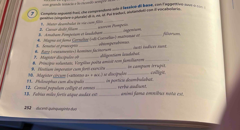 con grande tenacia e lo ricordó sempré em 
7 Completa seguenti frasi, che comprendono solo il lessiço di base, con l’aggettivo suus o con i 
genitivo (singolare o plurale) di is, eα, id. Poi traduci, aiutandoti con il vocabolario. 
1. Mater deambulat in via cum filiis _ 
2. Caesar dedit filiam_ 
uxorem Pompeio. 
3. Amabam Pompeium et laudabam _ingenium. 
4. Magna est fama Corneliae («di Cornelia») matronae et _filiorum. 
5. Senatui et praeceptis_ 
obtemperabimus. 
6. Raro («raramente») homines facinorum _iusti iudices sunt. 
7. Magister discipulos ob _diligentiam laudabat. 
8. Principis voluntate, Vergilius poëta amisit rem familiarem_ 
9. Hostium imperator cum forti exercitu _in campum irrupit. 
10. Magister circum («attorno a» + acc.) se discipulos_ collǐgit. 
11. Philosophus cum discipulis_ in porticu deambulabat. 
12. Consul populum colligit et omnes_ verba audiunt. 
13. Fabius miles fortis atque audax est:_ animi fama omnibus nota est. 
252 ducenti quinquaginta duo