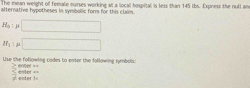 The mean weight of female nurses working at a local hospital is less than 145 lbs. Express the null an 
alternative hypotheses in symbolic form for this claim.
H_0:mu □
H_1:mu □ □
Use the following codes to enter the following symbols:
enter =
overline _  enter
!= enter !=