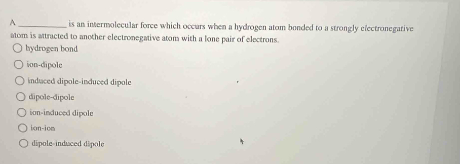 A _is an intermolecular force which occurs when a hydrogen atom bonded to a strongly electronegative
atom is attracted to another electronegative atom with a lone pair of electrons.
hydrogen bond
ion-dipole
induced dipole-induced dipole
dipole-dipole
ion-induced dipole
ion-ion
dipole-induced dipole