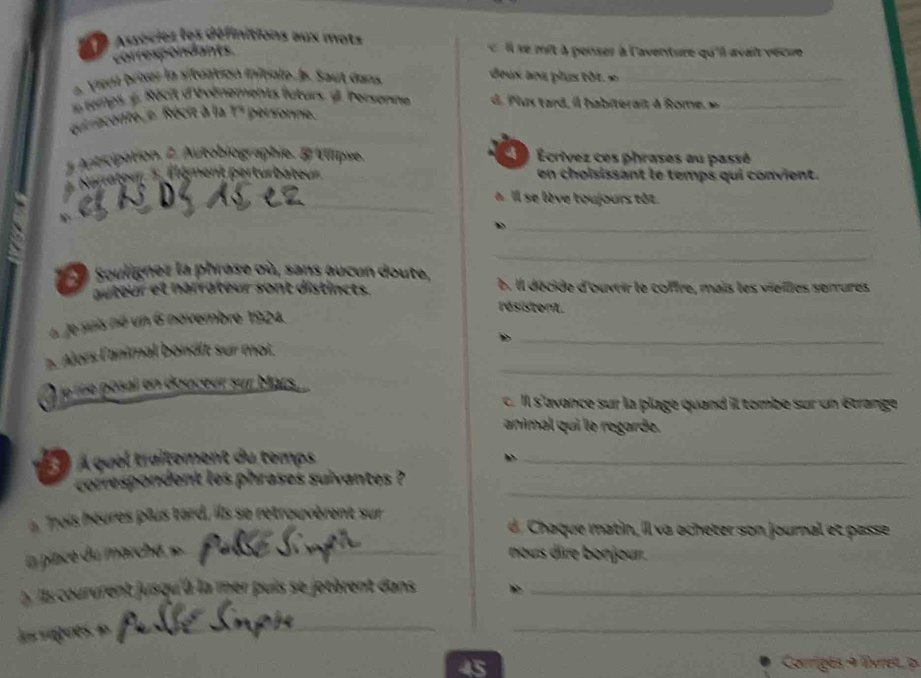 Auécies les définitions aux mots ll s mit à penser à l'aventure qu'ill avait vécue 
correspondants. 
2. Viena briser la situation initiale J. Saut dans 
_ 
temps 4, Récit d'évérements luturs. 2 bersonne 
du recoite e Réciz à la 17 personne. 
_ 
1 Autcipation, 2 Autobiographie. & Wipse. Ecrivez ces phrases au passé 
Narateu gment perturbateur en choisissant le temps qui convient. 
a Il se lève toujours tôt. 
_ 
_ 
Souligner la phrase où, sans aucun doute, b. Il décide d'ouvtir le coffre, mais les vieilles serrures 
auteur et narrateur sont distincts. 
résistent. 
_ 
6 Je suis né un 6 novembre 1924. 
_ 
p. Alors l'animal bonált sur moi. 
. le re posal en douceur sur Mars. 
c. Il s'avance sur la plage quand ill tombe sur un étrange 
animal qui le regarde. 
À quel traitement du temps_ 
b 
_ 
correspondent les phrases suivantes ? 
à Tois heures plus tard, ils se retrouvèrent sur 
C aque matin, il va ocheter son journal et passe 
in place du marché » nous dire bonjour. 
l corurent jusqu'à la mer puis se jotèrent dans_ 
las saguese 
_ 
_ 
_
45 Corrigés + lvres p