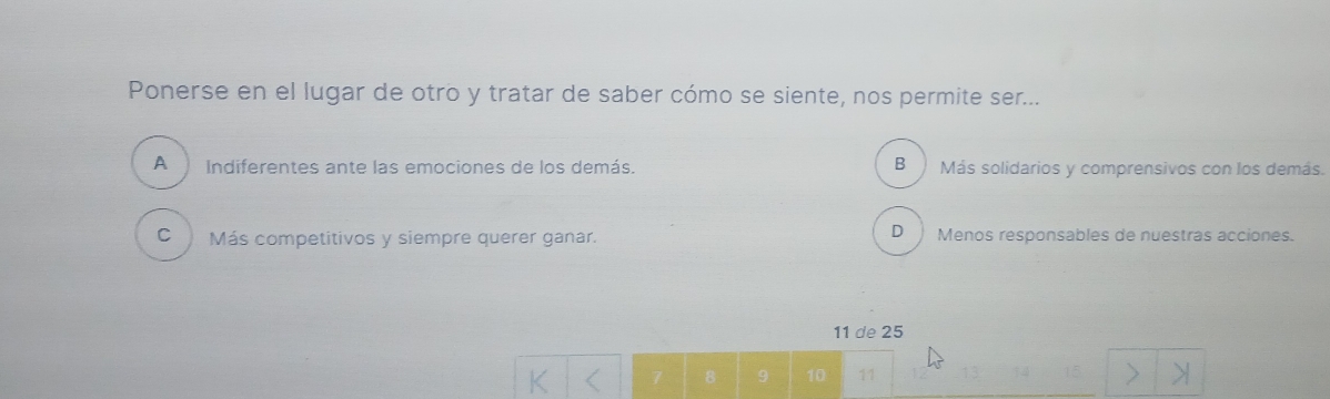 Ponerse en el lugar de otro y tratar de saber cómo se siente, nos permite ser...
A Indiferentes ante las emociones de los demás. B Más solidarios y comprensivos con los demás.
D
C Más competitivos y siempre querer ganar. Menos responsables de nuestras acciones.
11 de 25
7 8 9