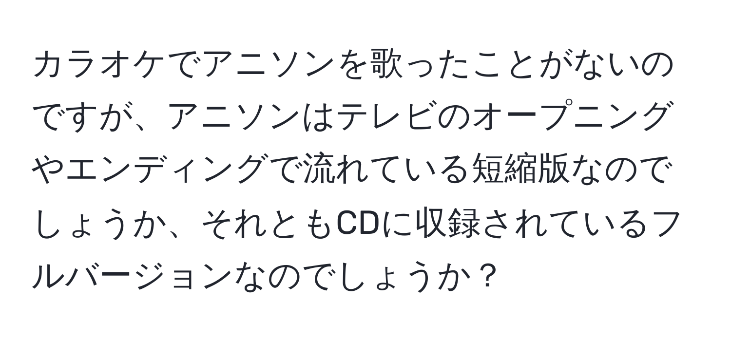 カラオケでアニソンを歌ったことがないのですが、アニソンはテレビのオープニングやエンディングで流れている短縮版なのでしょうか、それともCDに収録されているフルバージョンなのでしょうか？