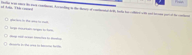A Finish
of Asia. This caused
India was once its own continent. According to the theory of continental drift, India has collided with and become part of the continent
glaciers in the area to melt.
large mountain ranges to form.
deep mid-ocean trenches to develop.
deserts in the area to become fertile.